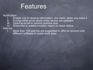 Notification:
I. Enable you to receive information you need, when you need it.
II. Configurable email alerts when issues are updated.
III. Optional email to remind overdue task.
IV. Subscribe to weekly/monthly report on issue status.
Add Ins:
I. More than 100 add-ins are supported in JIRA to connect with
different software to make work easy.
Features
 