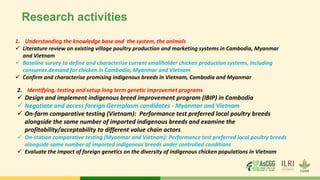 Research activities
1. Understanding the knowledge base and the system, the animals
✓ Literature review on existing village poultry production and marketing systems in Cambodia, Myanmar
and Vietnam
✓ Baseline survey to define and characterize current smallholder chicken production systems, including
consumer demand for chicken in Cambodia, Myanmar and Vietnam
✓ Confirm and characterise promising indigenous breeds in Vietnam, Cambodia and Myanmar
2. Identifying, testing and setup long term genetic improvemet programs
✓ Design and implement indigenous breed improvement program (IBIP) in Cambodia
✓ Negotiate and access foreign Germplasm candidates - Myanmar and Vietnam
✓ On-farm comparative testing (Vietnam): Performance test preferred local poultry breeds
alongside the same number of imported indigenous breeds and examine the
profitability/acceptability to different value chain actors
✓ On-station comparative testing (Myanmar and Vietnam): Performance test preferred local poultry breeds
alongside same number of imported indigenous breeds under controlled conditions
✓ Evaluate the impact of foreign genetics on the diversity of indigenous chicken populations in Vietnam
 