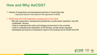 How and Why AsCGG?
✓ Interest of researchers and development partners in South East Asia
- expressed interest in learning from the experiences of ACGG.
✓ ACGG team from ILRI organized a scoping visit (in April 2019)
- Met with researchers, development practitioners, private sector operators, met with
smallholder farmers
- Tried to understand the policy and strategy environment in the countries
- Tried to understand the aspirations of the farmers, private sector operators
- Developed and submit a compressive report of the scoping visit to ACIAR and ILRI
 