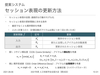 2021年度 人工知能学会全国大会（第35回）
2021.06.08 /21
10
提案システム


セッション表現の更新方法
• セッション表現の役割: 連続的な行動のモデル化


• セッション表現の更新関数に求める条件


• 厳密でなくとも順序関係を考慮


• 小さい計算コスト（計算回数がアイテム出現につき１回と多いため）


• 案1. コサイン類似度（COS: Cosine Similarity）: アイテムの類似性を考慮


• 案2. 順序差減衰（ODD: Order Difference Decay）: アイテムの出現順序を考慮


更新関数 記号 要素
入力
既存のセッション表現
新たに出現したアイテムの分散表現
出力 更新されたセッション表現
x′
￼
s
xv
xs
ws = cos(x′
￼
s, xv)
ws = exp(−λ) xs = wsx′
￼
s + xv λ: 崩壊定数（ハイパーパラメータ）
xs = w1x′
￼
s + w2xv
(w1, w2) ∈ {(ws,1 − ws), (1 − ws, ws), (ws,1), (1,ws)}
f
 
