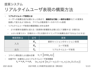 2021年度 人工知能学会全国大会（第35回）
2021.06.08 /21
12
提案システム


リアルタイムユーザ表現の構築方法
• リアルタイムユーザ表現とは
 
ユーザへの推薦生成が必要になった時点で，連続的な行動と一般的な嗜好の２つの要素を
 
協調して捉えるよう試みる，アイテム分散表現ベースのベクトル表現


• リアルタイムユーザ表現の構築関数に求める条件


• 2つの要素を協調的に捉える（各要素の影響度を必要に応じて調整する）計算方法


• 小さい計算コスト（多数のユーザに任意のタイミングでの推薦生成ができるようにする）


• コサイン類似度による重み計算


• 加重平均・加重和によるリアルタイムユーザ表現構築
構築関数 記号 要素
入力
最新セッションのセッション表現
ユーザ表現
出力 リアルタイムユーザ表現
xsl
zu
wz = cos(xsl
, xu)
xu
zu = w1xsl
+ w2xu (w1, w2) ∈ {(wz,1 − wz), (1 − wz, wz), (wz,1), (1,wz)}
h
 