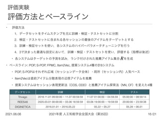 2021年度 人工知能学会全国大会（第35回）
2021.06.08 /21
16
評価実験


評価方法とベースライン
• 評価方法


1. データセットをタイムスタンプを元に訓練・検証・テストセットに分割


2. 検証・テストセットに含まれる各セッションの最後のアイテムをターゲットとする


3. 訓練・検証セットを使い，各システムのハイパーパラメータチューニングを行う


4. 3で決まった最適な設定において，訓練・検証・テストセットを使い，評価する（指標は後述）


• 各システムはターゲットの予測を試み，ランク付けされた推薦アイテム集合  を生成


• ベースライン: POP, S-POP, FPMC, Item2Vec, 提案システム4種の計8システム


• POP, S-POPはそれぞれ広域（セッションデータ全体）・局所（セッション内）人気ベース


• Item2Vecは直前アイテム分散表現の近傍アイテムを推薦


• 提案システムはセッション表現更新法（COS, ODD）と推薦アイテム探索法（NN, CF）を変えた4種
データセット 訓練 検証 テスト
Trivago 2018.11.01 09:00:00 ~ 11.07 00:59:59 11.07 01:00:00 ~ 04:59.59 05:00:00 ~ 08:59:14
REES46 2020.03.01 00:00:00 ~ 03.06 18:59:59 03.06 19:00:00 ~ 19:59:59 20:00:00 ~ 23:59:38
DIGINETICA 2016.01.01 ~ 2016.05.22 05.22 ~ 05.27 05.28 ~ 06.01
R
 