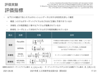 2021年度 人工知能学会全国大会（第35回）
2021.06.08 /21
17
評価実験


評価指標
• 以下3つの観点で各システムのセッションデータに対する有効性を詳しく確認


• 精度: システムがターゲットアイテムをどれほど正確に予測できているか


• 多様性: どの程度幅広く様々なアイテムが推薦されているか


• 新規性: ユーザにとって未知のアイテムがどの程度推薦されているか
観点 指標 定義 説明
精度
Recall@k
予測集合が実際の結果をどれほど再現（網羅）しているか 
本実験では対象は単一アイテムであるためヒット率と同じ
MRR@k
予測集合内のランキングを考慮した評価指標 
(k+1)位以下の場合は0として扱う
多様性
DIV@k 
[Hu+, 2017]
ターゲットに対する推薦アイテム集合ペアの非重複率
新規性
MCAN@k 
[Wang+, 2018]
コンテキスト（過去一定期間に閲覧したアイテム集合）と 
ターゲットに対する推薦アイテム集合のペアの非重複率
1
N ∑
v∈Vt
{v} ∩ Rv
k
1
N ∑
v∈Vt
1
rank(v, Rv)
2
N(N − 1) ∑
i≠j
(
1 −
|Ri ∩ Rj |
|Ri ∪ Rj | )
1
N ∑
v∈Vt
(
1 −
|c ∩ Rv |
k )
L. Hu et al.: Diversifying Personalized Recommendation with User-session Context,
 
Proc. of the 26th Int. Joint Conf. on Arti
fi
cial Intelligence (IJCAI), pp.1858–1864, 2017.


S. Wang et al.: Attention-Based Transactional Context Embedding for Next-Item Recommendation,
 
Proc. of the AAAI Conf. on Arti
fi
cial Intelligence, vol.32, no.1, pp.2532–2539, 2018.
推薦生成成功ターゲットアイテム集合:        / ターゲットアイテム   に対する推薦アイテム集合:     
Vt (|Vt | = N) Rv (|Rv | = k)
v ∈ Vt
 
