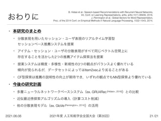 2021年度 人工知能学会全国大会（第35回）
2021.06.08 /21
おわりに
• 本研究のまとめ
• 分散表現を用いたセッション・ユーザ表現のリアルタイム学習型
 
セッションベース推薦システムを提案


• アイテム・セッション・ユーザの分散表現がすべて同じベクトル空間上に
 
存在することを活かした2つの推薦アイテム探索法を提案


• 提案システムは精度・多様性・新規性の3つの観点がバランスよく優れている
 
傾向が見られるが，データセットによってはItem2vecより劣ることがある


• CF型探索は推薦の説明性の向上が期待でき，いずれの観点でもNN型探索より優れている


• 今後の研究計画


• 多層ニューラルネットワークベースシステム（ex. GRU4Rec [Hidasi+, 2016]）との比較


• 近似最近傍探索アルゴリズムの導入（計算コスト削減）


• 他の分散表現モデル（ex. GloVe [Pennington+, 2014]）の活用
21
B. Hidasi et al.: Session-based Recommendations with Recurrent Neural Networks,
 
Int. Conf. on Learning Representations, arXiv, arXiv:1511.06939, 2016.


J. Pennington et al.: Global Vectors for Word Representation,
 
Proc. of the 2014 Conf. on Empirical Methods in Natural Language Processing, 1532–1543, 2014.
 