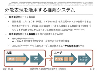 2021年度 人工知能学会全国大会（第35回）
2021.06.08 /21
分散表現を活用する推薦システム
• 加法構成性をもつ分散表現


• 分散表現: オブジェクト（単語，アイテム etc.）を高次元ベクトルで表現する手法


• 加法構成性をもつ分散表現: 加法構成性（ベクトル演算による意味計算が可能）を
 
もつことが実験で明らかにされている分散表現 (ex. Word2Vec [T. Mikolov+, 2013] )


• 加法構成性をもつ分散表現を活用する推薦システムの例


• Item2Vec [O. Barkan+, 2016]:
 
Word2Vecを商品購買履歴に応用して商品の分散表現を構築


• user2vec [M. Grbovic+, 2015]: 文書をユーザに置き換えてユーザの分散表現を学習
文
04
T. Mikolov, et al.: Distributed Representations of Words and Phrases and their Compositonality, Proc. of Advances in Neural Information Processing Systems 26, pp.3111–3119, 2013.


O. Barkan, N. Koenigstein: Item2Vec: Neural Item Embedding for Collaborative Filtering, In 2016 IEEE 26th Int. Workshop on Machine Learning for Signal Processing (MLSP), pp.1–6, 2016.


M. Grbovic et al.: E-commerce in your inbox: Product Recommendations at Scale, Proc. of the 21st ACM SIGKDD Int. Conf. on Knowledge Discovery and Data Mining, pp.1809–1818, 2015.
単語
文章
バスケット 
セッション
アイテム
ユーザ
 