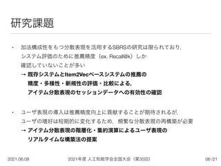 2021年度 人工知能学会全国大会（第35回）
2021.06.08 /21
研究課題
• 加法構成性をもつ分散表現を活用するSBRSの研究は限られており，
 
システム評価のために推薦精度（ex. Recall@k）しか
 
確認していないことが多い
 
→ 既存システムとItem2Vecベースシステムの推薦の 
  精度・多様性・新規性の評価・比較による， 
  アイテム分散表現のセッションデータへの有効性の確認
• ユーザ表現の導入は推薦精度向上に貢献することが期待されるが，
 
ユーザの嗜好は短期的に変化するため，頻繁な分散表現の再構築が必要
 
→ アイテム分散表現の階層化・集約演算によるユーザ表現の 
  リアルタイムな構築法の提案
06
 