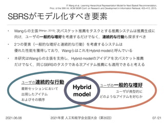 2021年度 人工知能学会全国大会（第35回）
2021.06.08 /21
• Wangらの主張 [Wang+, 2015]: 次バスケット推薦をタスクとする推薦システムは推薦生成に
向け，ユーザの一般的な嗜好を考慮するだけでなく，連続的な行動も探求すべき


• 2つの要素（一般的な嗜好と連続的な行動）を考慮するシステムは
 
優れた性能を獲得しており，WangらはこれをHybrid modelと呼んでいる


• 本研究はWangらの主張を支持し，Hybrid modelのアイデアを次バスケット推薦
 
だけでなく，同じSBRSのタスクである次アイテム推薦にも適用できると考える
SBRSがモデル化すべき要素
07
P. Wang et al.: Learning Hierarchical Representation Model for Next Basket Recommendation,
 
Proc. of the 38th Int. ACM SIGIR Conf. on Research and Development in Information Retrieval, 403–412, 2015.
ユーザの連続的な行動
最新セッションにおいて
 
出現したアイテム
 
およびその順序
ユーザの一般的な嗜好
ユーザが典型的に


どのようなアイテムを好むか
Hybrid 
model
 
