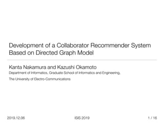 / 16
ISIS 2019
2019.12.06
Development of a Collaborator Recommender System
Based on Directed Graph Model
Kanta Nakamura and Kazushi Okamoto


Department of Informatics, Graduate School of Informatics and Engineering,


The University of Electro-Communications


1
 