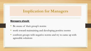 Implication for Managers
• Be aware of their group’s norms
• work toward maintaining and developing positive norms
• confront groups with negative norms and try to came up with
agreeable solutions
Managers should
 
