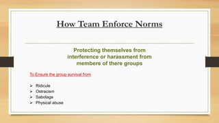 How Team Enforce Norms
To Ensure the group survival from
 Ridicule
 Ostracism
 Sabotage
 Physical abuse
Protecting themselves from
interference or harassment from
members of there groups
 