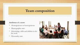 Team composition
Attributes of a team
• Homogeneous or heterogeneous
• Demographic trait.
• Knowledge, skills and abilities to do
the work.
• Personality trait.
 