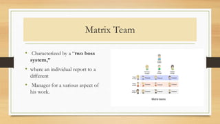 Matrix Team
• Characterized by a “two boss
system,”
• where an individual report to a
different
• Manager for a various aspect of
his work.
 