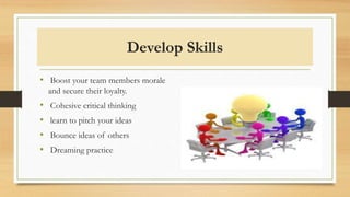 Develop Skills
• Boost your team members morale
and secure their loyalty.
• Cohesive critical thinking
• learn to pitch your ideas
• Bounce ideas of others
• Dreaming practice
 
