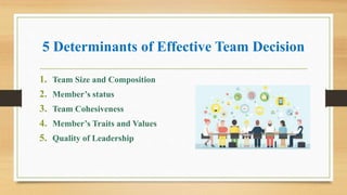 5 Determinants of Effective Team Decision
1. Team Size and Composition
2. Member’s status
3. Team Cohesiveness
4. Member’s Traits and Values
5. Quality of Leadership
 
