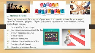 2. Member’s status
To stay up to date with the progress of your team, it is essential to have the knowledge
about the member’s progress. To get a quick status update of the team members, several
methods can be used.
1. Have weekly 1-1 meetings.
2. One paragraph summaries of the day
3. Weekly happiness reviews
4. Weekly lunch
5. Task list on the wall
6. Informal downtime in the office
7. Employee leaderboards
8. Listening to your employees.
 
