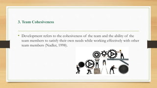 3. Team Cohesiveness
• Development refers to the cohesiveness of the team and the ability of the
team members to satisfy their own needs while working effectively with other
team members (Nadler, 1998).
 