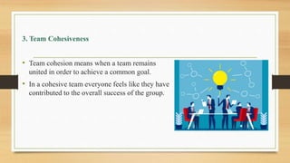 3. Team Cohesiveness
• Team cohesion means when a team remains
united in order to achieve a common goal.
• In a cohesive team everyone feels like they have
contributed to the overall success of the group.
 