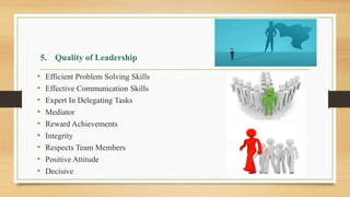 • Efficient Problem Solving Skills
• Effective Communication Skills
• Expert In Delegating Tasks
• Mediator
• Reward Achievements
• Integrity
• Respects Team Members
• Positive Attitude
• Decisive
5. Quality of Leadership
 