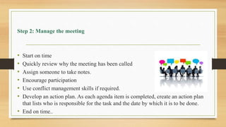 Step 2: Manage the meeting
• Start on time
• Quickly review why the meeting has been called
• Assign someone to take notes.
• Encourage participation
• Use conflict management skills if required.
• Develop an action plan. As each agenda item is completed, create an action plan
that lists who is responsible for the task and the date by which it is to be done.
• End on time..
 