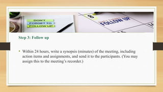 Step 3: Follow up
• Within 24 hours, write a synopsis (minutes) of the meeting, including
action items and assignments, and send it to the participants. (You may
assign this to the meeting’s recorder.)
 