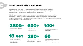 опыта разработки
программного
обеспечения
КОМПАНИЯ БИТ «МАСТЕР»
280+
клиентов из 17 стран
мира
3500+ мобильных
приложений
600+ специалистов в штате
компании
140+
Компания БИТ «Мастер» – IT-компания, эксперт в разработке программного
обеспечения и предоставления сервисов для автоматизации диспетчерских на
предприятиях с собственным или арендуемым автопарком.
С 2003 года мы создаем и развиваем технологии для цифровизации транспортных
процессов в сфере пассажирских перевозок. Более 140 специалистов компании
ежедневно развивают и совершенствуют наши продукты «ТМ: Корпоративные поездки»,
«Такси-Мастер» и «ТМ: Спецтехника»
18 лет
проведенных бизнес-
консультаций и аудитов
60
инженеров-программистов,
тестировщиков,
аналитиков, консультантов
 