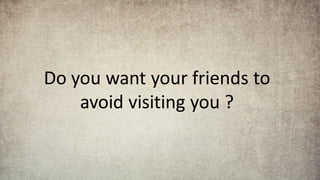 Do you want your friends to
avoid visiting you ?
 