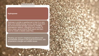 Hydropower
Hydrower is similar to geothermal in that it’s a very
clean and reliable energy source. Issues arise from
the environmental damage caused by installing
hydroelectric stations, changing river courses. In
many cases, governments flood basins and dam
them to create a reliable water flow.
Flooding can result in displaced populations and
considerable changes to the local environment, with
temperature changes and wildlife issues.
 
