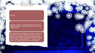 Nuclear
Nuclear energy is a renewable energy source. It’s
relatively reliable, secure, and forms a part of many
national grids.
Nuclear energy is energy in the nucleus (core) of an
atom. Atoms are tiny particles that make up every
object in the universe. There is enormous energy in
the bonds that hold atoms together. Nuclear energy
can be used to make electricity. ... Nuclear power
plants use nuclear fission to produce electricity.
 