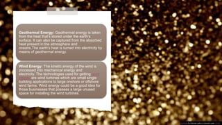 Geothermal Energy: Geothermal energy is taken
from the heat that’s stored under the earth’s
surface. It can also be captured from the absorbed
heat present in the atmosphere and
oceans.The earth’s heat is turned into electricity by
means of geothermal energy.
Wind Energy: The kinetic energy of the wind is
processed into mechanical energy and
electricity. The technologies used for getting wind
energy are wind turbines which are small single
building applications to large onshore or offshore
wind farms. Wind energy could be a good idea for
those businesses that possess a large unused
space for installing the wind turbines.
This Photo by Unknown author is licensed under CC BY.
 