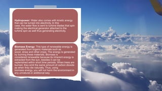 Hydropower: Water also comes with kinetic energy
that can be turned into electricity. In this
case, the water flow is sent to turbine blades that spin
making the electrical generator attached to the
turbine spin as well thus generating electricity.
Biomass Energy: This type of renewable energy is
generated from organic materials such as
wood, straw and other crops. The energy is generated
by burning these materials. Biomass is
considered renewable because its inherent energy is
extracted from the sun, besides it can be
replenished within short time periods. When trees are
burned, they emit the same amount of carbon dioxide
as when they die naturally. Thus, using
biomass energy, you will not harm the environment in
any unnatural or additional way.
 