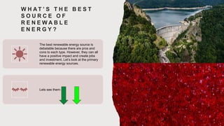 W H A T ’ S T H E B E S T
S O U R C E O F
R E N E W A B L E
E N E R G Y ?
The best renewable energy source is
debatable because there are pros and
cons to each type. However, they can all
have a positive impact and create jobs
and investment. Let’s look at the primary
renewable energy sources.
Lets see them:
 