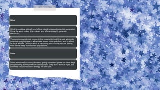 Wind
Wind is available globally and offers lots of untapped potential generation.
Once the wind blows, it is a clean and efficient way to generate
electricity .
The environmental cost comes in the material to build the vast windmills,
potential unsightliness in wilderness areas, noise pollution, and its effect
on local wildlife. Offshore wind is becoming much more popular, taking
wind farms away from human populations.
Solar
Solar works well in sunny climates, giving consistent power on clear days
and providing some power on cloudy days. They don’t work at night, but
batteries can store excess energy for later use.
 