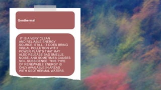 IT IS A VERY CLEAN
AND RELIABLE ENERGY
SOURCE. STILL, IT DOES BRING
VISUAL POLLUTION WITH
POWER PLANTS THAT MAY
ALSO RELEASE BAD SMELLS,
NOISE, AND SOMETIMES CAUSES
SOIL SUBSIDENCE. THIS TYPE
OF RENEWABLE ENERGY IS
ONLY AVAILABLE IN AREAS
WITH GEOTHERMAL WATERS.
Geothermal
 