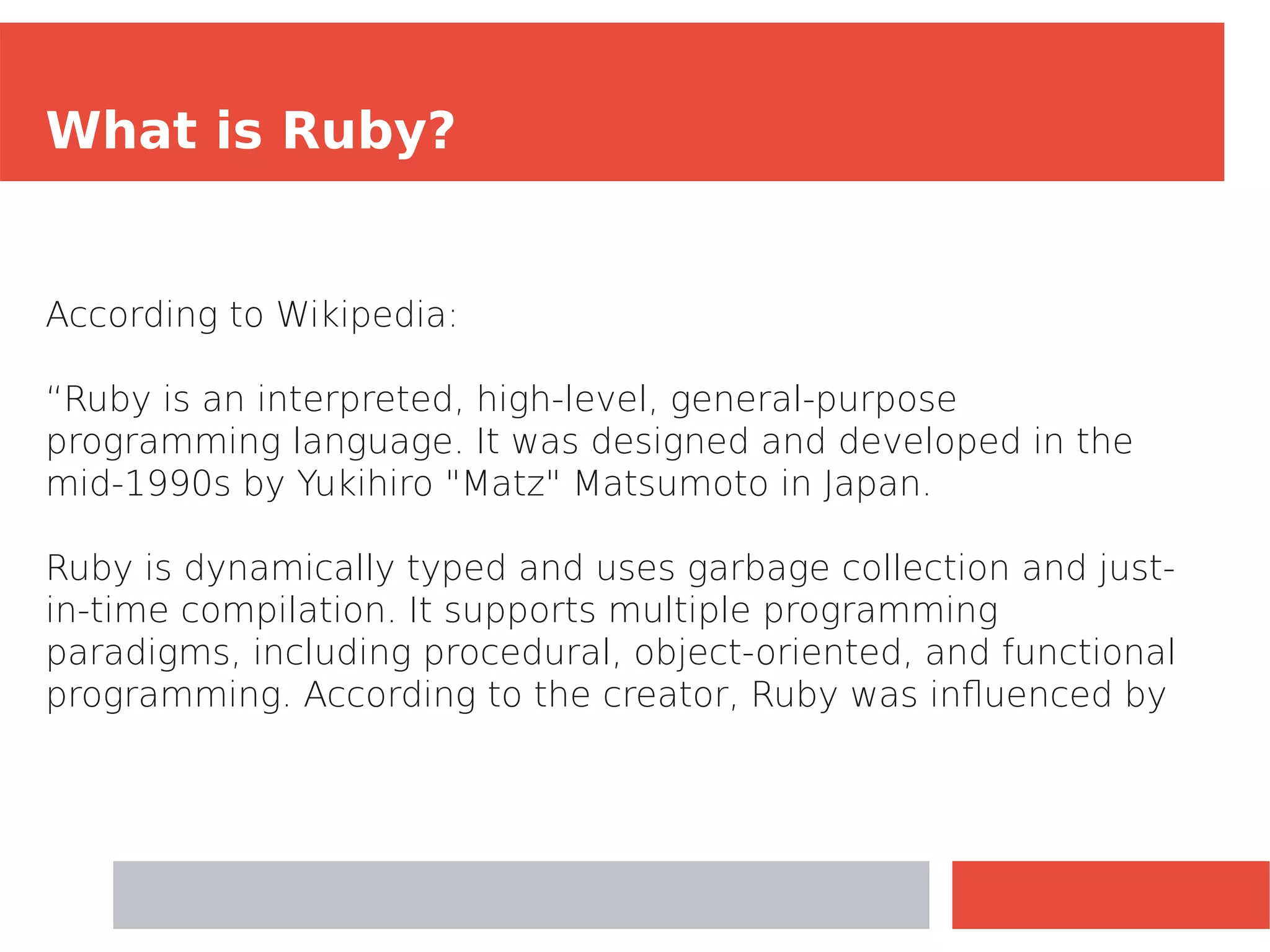 What is Ruby?
According to Wikipedia:
“Ruby is an interpreted, high-level, general-purpose
programming language. It was designed and developed in the
mid-1990s by Yukihiro "Matz" Matsumoto in Japan.
Ruby is dynamically typed and uses garbage collection and just-
in-time compilation. It supports multiple programming
paradigms, including procedural, object-oriented, and functional
programming. According to the creator, Ruby was influenced by
 