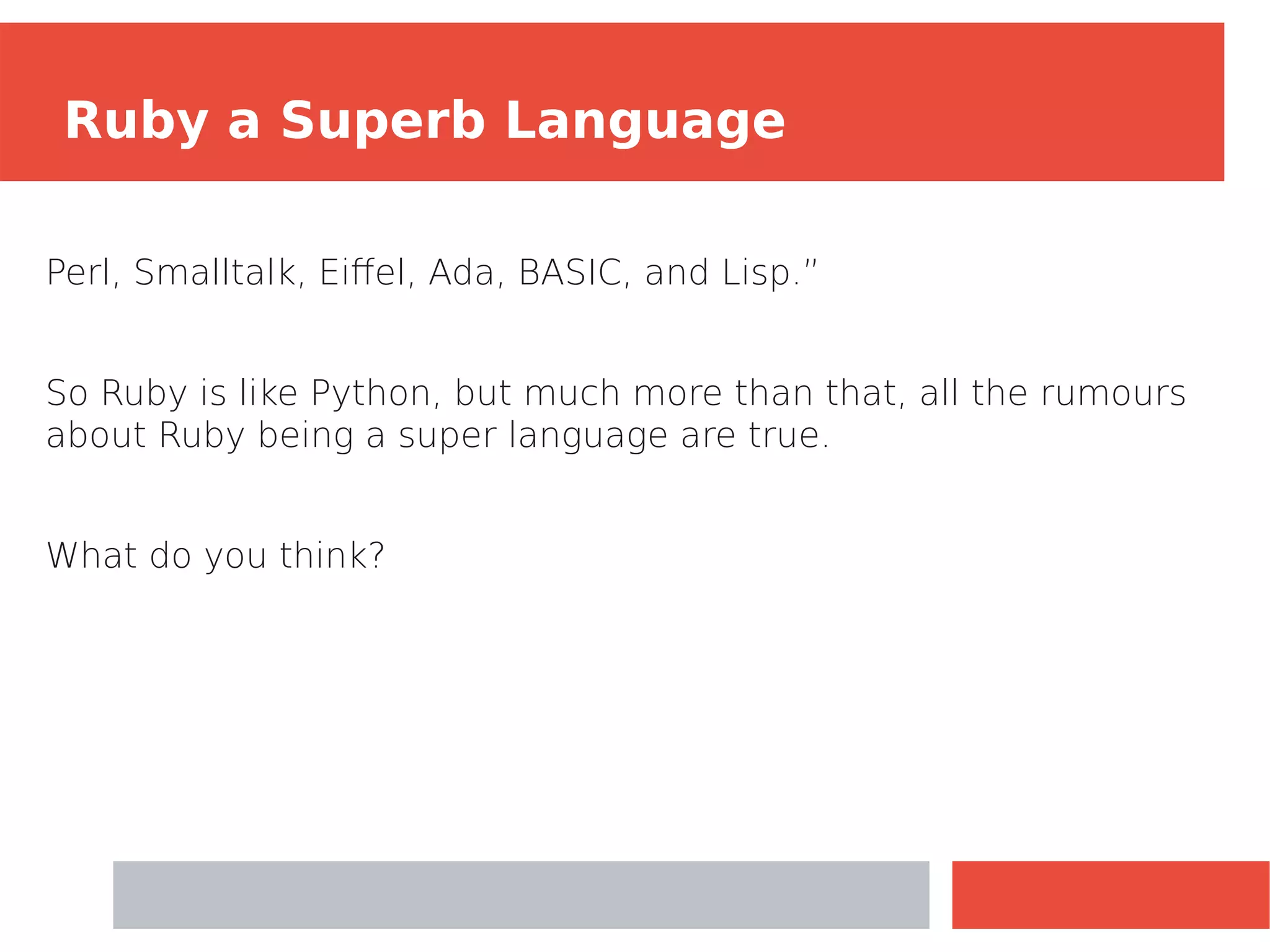 Perl, Smalltalk, Eiffel, Ada, BASIC, and Lisp.”
So Ruby is like Python, but much more than that, all the rumours
about Ruby being a super language are true.
What do you think?
Ruby a Superb Language
 