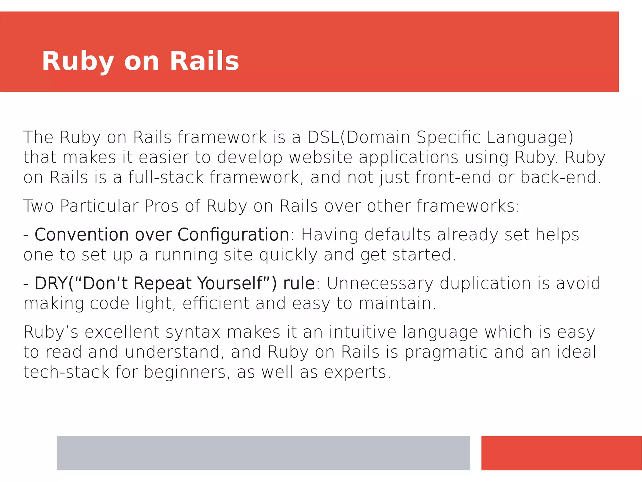 The Ruby on Rails framework is a DSL(Domain Specific Language)
that makes it easier to develop website applications using Ruby. Ruby
on Rails is a full-stack framework, and not just front-end or back-end.
Two Particular Pros of Ruby on Rails over other frameworks:
­
‑ Convention over Configuration: Having defaults already set helps
one to set up a running site quickly and get started.
- DRY(“Don’t Repeat Yourself”) rule: Unnecessary duplication is avoid
making code light, efficient and easy to maintain.
Ruby’s excellent syntax makes it an intuitive language which is easy
to read and understand, and Ruby on Rails is pragmatic and an ideal
tech-stack for beginners, as well as experts.
Ruby on Rails
 