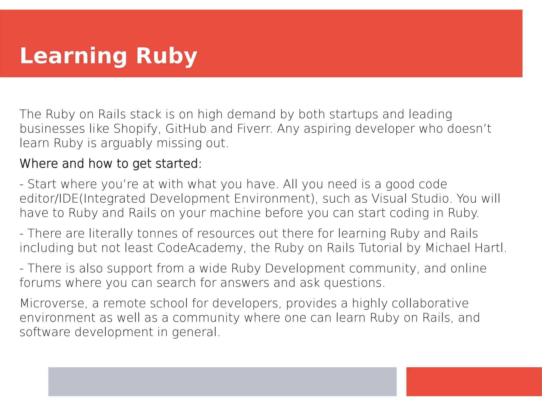 Learning Ruby
The Ruby on Rails stack is on high demand by both startups and leading
businesses like Shopify, GitHub and Fiverr. Any aspiring developer who doesn’t
learn Ruby is arguably missing out.
Where and how to get started:
- Start where you’re at with what you have. All you need is a good code
editor/IDE(Integrated Development Environment), such as Visual Studio. You will
have to Ruby and Rails on your machine before you can start coding in Ruby.
- There are literally tonnes of resources out there for learning Ruby and Rails
including but not least CodeAcademy, the Ruby on Rails Tutorial by Michael Hartl.
- There is also support from a wide Ruby Development community, and online
forums where you can search for answers and ask questions.
Microverse, a remote school for developers, provides a highly collaborative
environment as well as a community where one can learn Ruby on Rails, and
software development in general.
 
