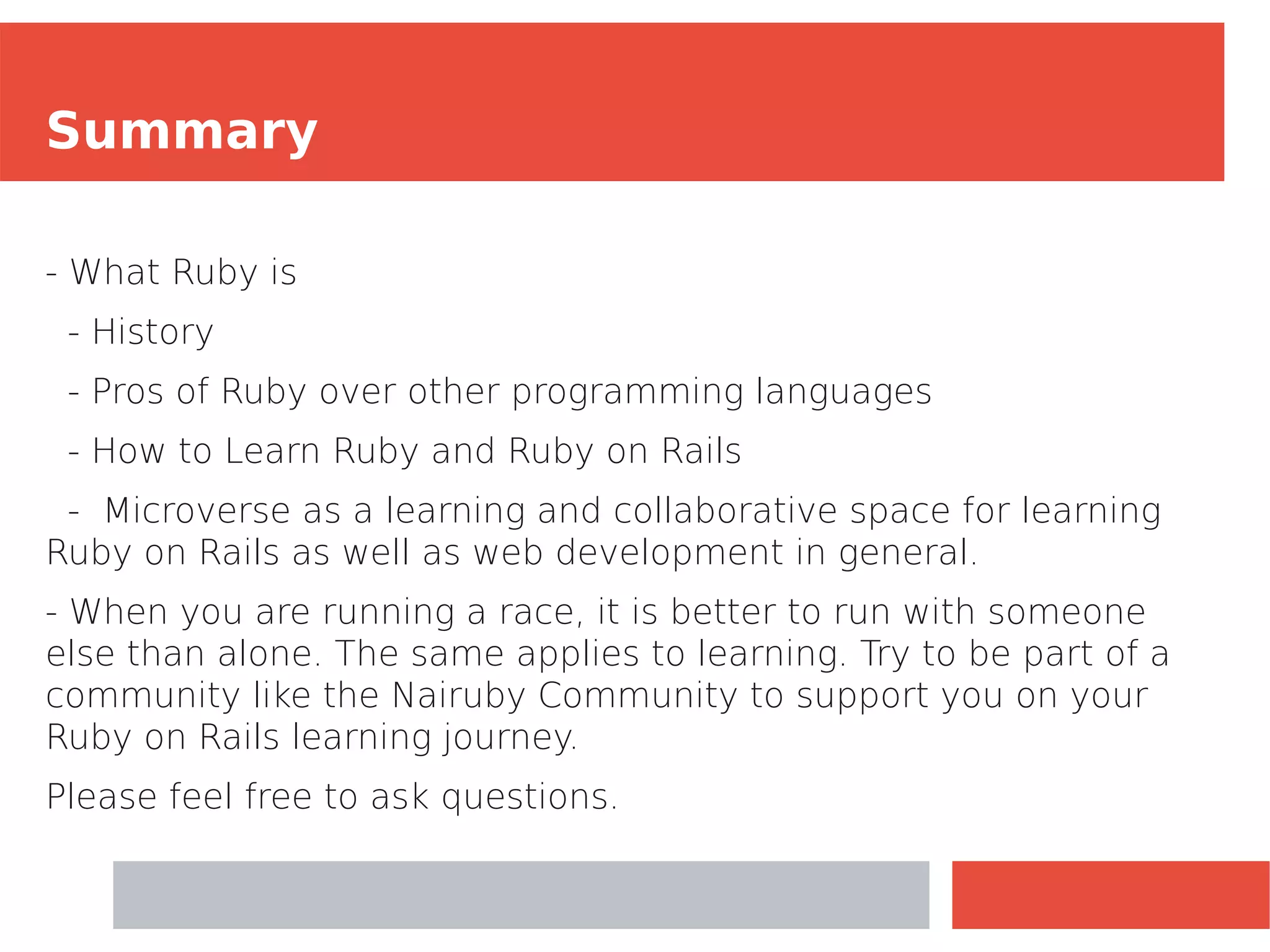 Summary
- What Ruby is
- History
- Pros of Ruby over other programming languages
- How to Learn Ruby and Ruby on Rails
- Microverse as a learning and collaborative space for learning
Ruby on Rails as well as web development in general.
- When you are running a race, it is better to run with someone
else than alone. The same applies to learning. Try to be part of a
community like the Nairuby Community to support you on your
Ruby on Rails learning journey.
Please feel free to ask questions.
 
