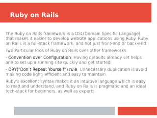 The Ruby on Rails framework is a DSL(Domain Specific Language)
that makes it easier to develop website applications using Ruby. Ruby
on Rails is a full-stack framework, and not just front-end or back-end.
Two Particular Pros of Ruby on Rails over other frameworks:
­
‑ Convention over Configuration: Having defaults already set helps
one to set up a running site quickly and get started.
- DRY(“Don’t Repeat Yourself”) rule: Unnecessary duplication is avoid
making code light, efficient and easy to maintain.
Ruby’s excellent syntax makes it an intuitive language which is easy
to read and understand, and Ruby on Rails is pragmatic and an ideal
tech-stack for beginners, as well as experts.
Ruby on Rails
 