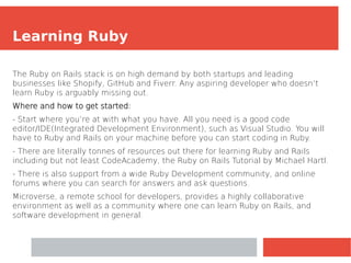Learning Ruby
The Ruby on Rails stack is on high demand by both startups and leading
businesses like Shopify, GitHub and Fiverr. Any aspiring developer who doesn’t
learn Ruby is arguably missing out.
Where and how to get started:
- Start where you’re at with what you have. All you need is a good code
editor/IDE(Integrated Development Environment), such as Visual Studio. You will
have to Ruby and Rails on your machine before you can start coding in Ruby.
- There are literally tonnes of resources out there for learning Ruby and Rails
including but not least CodeAcademy, the Ruby on Rails Tutorial by Michael Hartl.
- There is also support from a wide Ruby Development community, and online
forums where you can search for answers and ask questions.
Microverse, a remote school for developers, provides a highly collaborative
environment as well as a community where one can learn Ruby on Rails, and
software development in general.
 