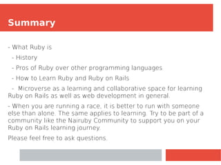 Summary
- What Ruby is
- History
- Pros of Ruby over other programming languages
- How to Learn Ruby and Ruby on Rails
- Microverse as a learning and collaborative space for learning
Ruby on Rails as well as web development in general.
- When you are running a race, it is better to run with someone
else than alone. The same applies to learning. Try to be part of a
community like the Nairuby Community to support you on your
Ruby on Rails learning journey.
Please feel free to ask questions.
 