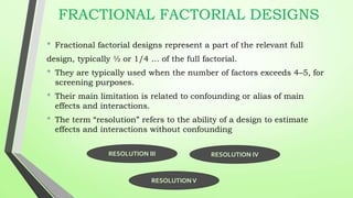 FRACTIONAL FACTORIAL DESIGNS
• Fractional factorial designs represent a part of the relevant full
design, typically ½ or 1/4 … of the full factorial.
• They are typically used when the number of factors exceeds 4–5, for
screening purposes.
• Their main limitation is related to confounding or alias of main
effects and interactions.
• The term “resolution” refers to the ability of a design to estimate
effects and interactions without confounding
RESOLUTION III RESOLUTION IV
RESOLUTIONV
 