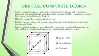 CENTRAL COMPOSITE DESIGN
• Central composite designs are a factorial or fractional factorial design with center points,
augmented with a group of axial points (also called star points) that let you estimate curvature.
You can use a central composite design to:
• Efficiently estimate first- and second-order terms.
• Model a response variable with curvature by adding center and axial points to a previously-
done factorial design.
• Central composite designs are especially useful in sequential experiments because you can
often build on previous factorial experiments by adding axial and center points.
 