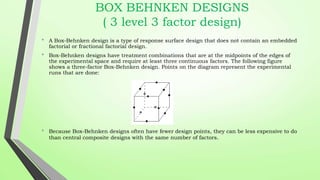 BOX BEHNKEN DESIGNS
( 3 level 3 factor design)
• A Box-Behnken design is a type of response surface design that does not contain an embedded
factorial or fractional factorial design.
• Box-Behnken designs have treatment combinations that are at the midpoints of the edges of
the experimental space and require at least three continuous factors. The following figure
shows a three-factor Box-Behnken design. Points on the diagram represent the experimental
runs that are done:
• Because Box-Behnken designs often have fewer design points, they can be less expensive to do
than central composite designs with the same number of factors.
 