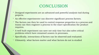 CONCLUSION
• Designed experiments are an advanced and powerful analysis tool during
projects.
• An effective experimenter can discover significant process factors.
• The factors can then be used to control response properties in a process and
teams can then engineer a process to the exact specification the product
requires.
• A well built experiment can save not only time but also solve critical
problems which have remained unseen in processes.
• Specifically, interactions of factors can be observed and evaluated.
• Ultimately, what factors matter and what factors do not is studied
 