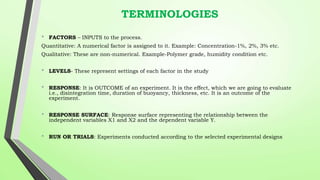 TERMINOLOGIES
• FACTORS – INPUTS to the process.
Quantitative: A numerical factor is assigned to it. Example: Concentration-1%, 2%, 3% etc.
Qualitative: These are non-numerical. Example-Polymer grade, humidity condition etc.
• LEVELS- These represent settings of each factor in the study
• RESPONSE: It is OUTCOME of an experiment. It is the effect, which we are going to evaluate
i.e., disintegration time, duration of buoyancy, thickness, etc. It is an outcome of the
experiment.
• RESPONSE SURFACE: Response surface representing the relationship between the
independent variables X1 and X2 and the dependent variable Y.
• RUN OR TRIALS: Experiments conducted according to the selected experimental designs
 