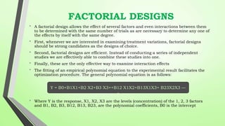 FACTORIAL DESIGNS
• A factorial design allows the effect of several factors and even interactions between them
to be determined with the same number of trials as are necessary to determine any one of
the effects by itself with the same degree.
• First, whenever we are interested in examining treatment variations, factorial designs
should be strong candidates as the designs of choice.
• Second, factorial designs are efficient. Instead of conducting a series of independent
studies we are effectively able to combine these studies into one.
• Finally, these are the only effective way to examine interaction effects
• The fitting of an empirical polynomial equation to the experimental result facilitates the
optimization procedure. The general polynomial equation is as follows:
• Where Y is the response, X1, X2, X3 are the levels (concentration) of the 1, 2, 3 factors
and B1, B2, B3, B12, B13, B23, are the polynomial coefficients, B0 is the intercept
Y = B0+B1X1+B2 X2+B3 X3++B12 X1X2+B13X1X3+ B23X2X3 —
-
 