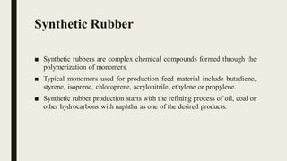 Synthetic Rubber
■ Synthetic rubbers are complex chemical compounds formed through the
polymerization of monomers.
■ Typical monomers used for production feed material include butadiene,
styrene, isoprene, chloroprene, acrylonitrile, ethylene or propylene.
■ Synthetic rubber production starts with the refining process of oil, coal or
other hydrocarbons with naphtha as one of the desired products.
 