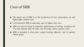 Uses of SBR
■ The major use of SBR is in the production of tires, particularly car and
lightweight vehicles tires.
■ Cold emulsion SBR is especially used in lighter duty tires.
■ SBR can also be found in industrial applications as belting, insulation for
wire and cabling, haul-off pads, roll coverings, hoses, gaskets, seals.
■ SBR is included in shoe soles, carpet backing adhesive, and in molded
rubber goods.
 