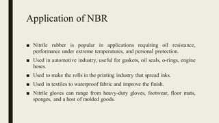 Application of NBR
■ Nitrile rubber is popular in applications requiring oil resistance,
performance under extreme temperatures, and personal protection.
■ Used in automotive industry, useful for gaskets, oil seals, o-rings, engine
hoses.
■ Used to make the rolls in the printing industry that spread inks.
■ Used in textiles to waterproof fabric and improve the finish.
■ Nitrile gloves can range from heavy-duty gloves, footwear, floor mats,
sponges, and a host of molded goods.
 